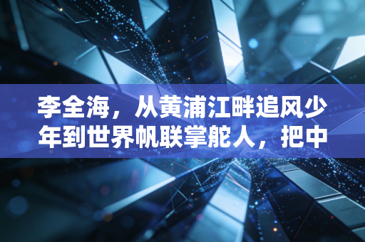 李全海，从黄浦江畔追风少年到世界帆联掌舵人，把中国帆船的底气吹向全球