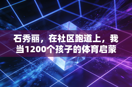 石秀丽,在社区跑道上,我当1200个孩子的体育启蒙摆渡人 石秀丽,在社区跑道上,我当1200个孩子的体育启蒙摆渡人