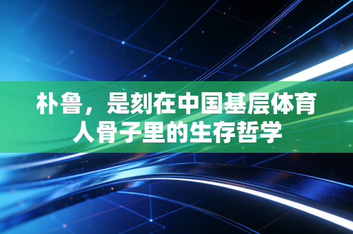 朴鲁,是刻在中国基层体育人骨子里的生存哲学 朴鲁,是刻在中国基层体育人骨子里的生存哲学