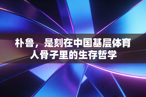 朴鲁,是刻在中国基层体育人骨子里的生存哲学 朴鲁,是刻在中国基层体育人骨子里的生存哲学