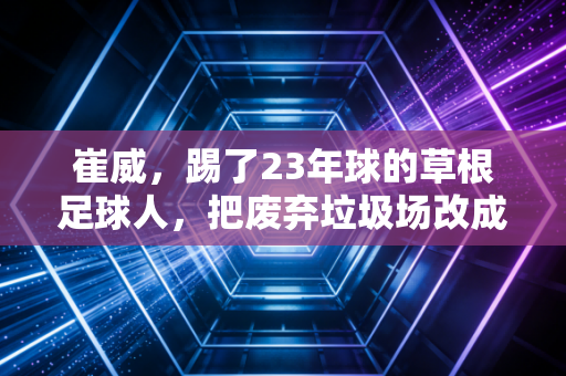 崔威,踢了23年球的草根足球人,把废弃垃圾场改成了全北京最有温度的社区球场 崔威,踢了23年球的草根足球人,把废弃垃圾场改成了全北京最有温度的社区球场