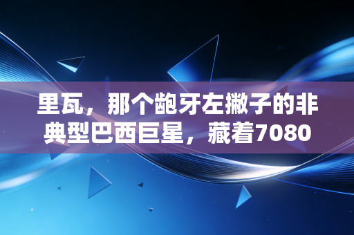 里瓦,那个龅牙左撇子的非典型巴西巨星,藏着7080后球迷最滚烫的足球青春 里瓦,那个龅牙左撇子的非典型巴西巨星,藏着7080后球迷最滚烫的足球青春