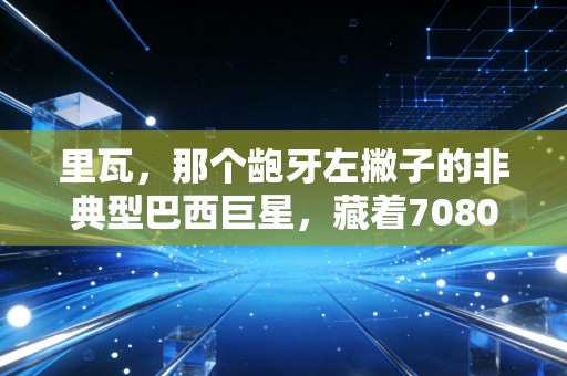 里瓦,那个龅牙左撇子的非典型巴西巨星,藏着7080后球迷最滚烫的足球青春 里瓦,那个龅牙左撇子的非典型巴西巨星,藏着7080后球迷最滚烫的足球青春