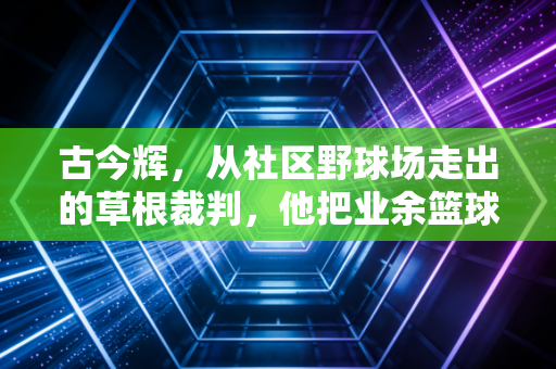 古今辉，从社区野球场走出的草根裁判，他把业余篮球的公平哨吹进普通人的运动生活