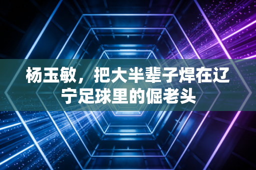 杨玉敏,把大半辈子焊在辽宁足球里的倔老头 杨玉敏,把大半辈子焊在辽宁足球里的倔老头