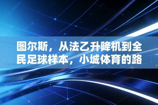 图尔斯,从法乙升降机到全民足球样本,小城体育的路从来不是只有赢 图尔斯,从法乙升降机到全民足球样本,小城体育的路从来不是只有赢