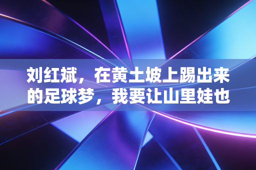 刘红斌,在黄土坡上踢出来的足球梦,我要让山里娃也能踩上职业赛场的草皮 刘红斌,在黄土坡上踢出来的足球梦,我要让山里娃也能踩上职业赛场的草皮