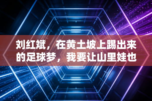 刘红斌，在黄土坡上踢出来的足球梦，我要让山里娃也能踩上职业赛场的草皮