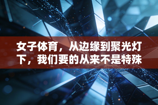 女子体育，从边缘到聚光灯下，我们要的从来不是特殊关照，而是平视的权利
