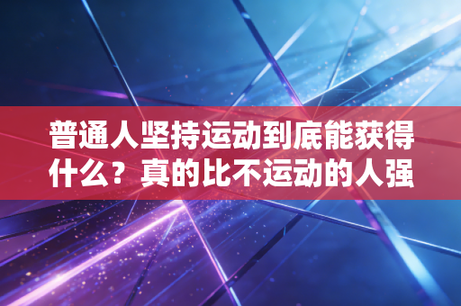 普通人坚持运动到底能获得什么？真的比不运动的人强很多吗？我用3个身边人的真实故事给你答案