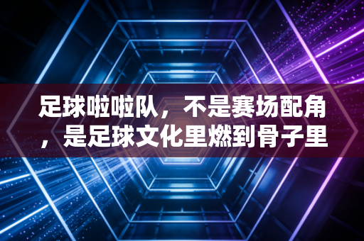 足球啦啦队,不是赛场配角,是足球文化里燃到骨子里的第十二人 足球啦啦队,不是赛场配角,是足球文化里燃到骨子里的第十二人