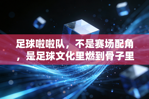 足球啦啦队，不是赛场配角，是足球文化里燃到骨子里的第十二人