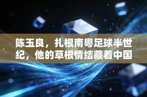 陈玉良,扎根南粤足球半世纪,他的草根情结藏着中国足球的另一种答案 陈玉良,扎根南粤足球半世纪,他的草根情结藏着中国足球的另一种答案