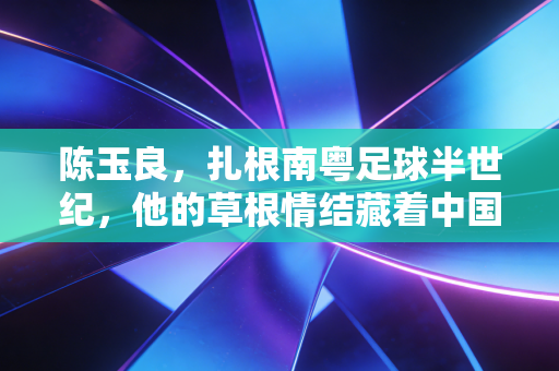 陈玉良，扎根南粤足球半世纪，他的草根情结藏着中国足球的另一种答案