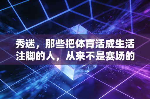 秀迷,那些把体育活成生活注脚的人,从来不是赛场的旁观者 秀迷,那些把体育活成生活注脚的人,从来不是赛场的旁观者