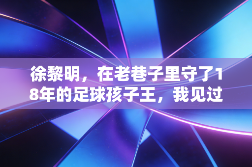 徐黎明，在老巷子里守了18年的足球孩子王，我见过中国足球最该走的路
