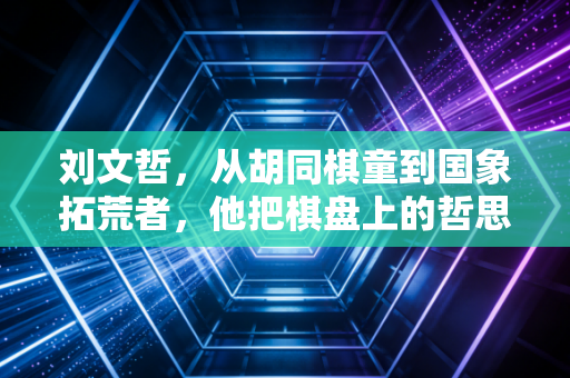 刘文哲，从胡同棋童到国象拓荒者，他把棋盘上的哲思活成了一辈子的信条