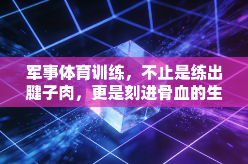 军事体育训练,不止是练出腱子肉,更是刻进骨血的生存底气 军事体育训练,不止是练出腱子肉,更是刻进骨血的生存底气