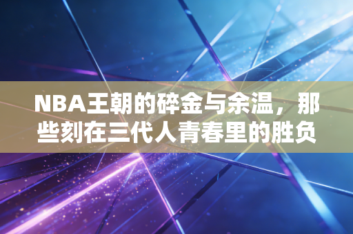 NBA王朝的碎金与余温，那些刻在三代人青春里的胜负，从来不止是胜负