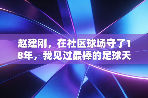 赵建刚,在社区球场守了18年,我见过最棒的足球天赋从来不是跑得快 赵建刚,在社区球场守了18年,我见过最棒的足球天赋从来不是跑得快