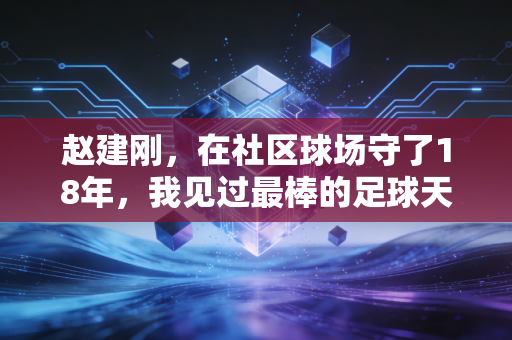 赵建刚，在社区球场守了18年，我见过最棒的足球天赋从来不是跑得快