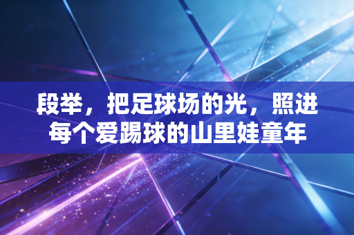 段举,把足球场的光,照进每个爱踢球的山里娃童年 段举,把足球场的光,照进每个爱踢球的山里娃童年