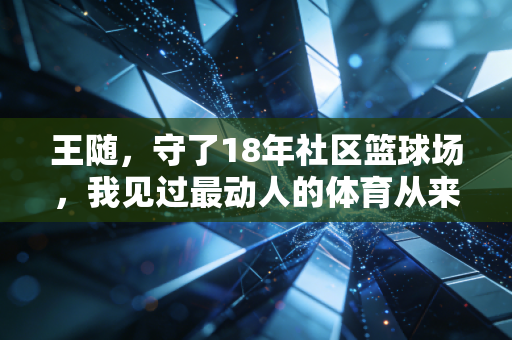 王随,守了18年社区篮球场,我见过最动人的体育从来都不在领奖台 王随,守了18年社区篮球场,我见过最动人的体育从来都不在领奖台