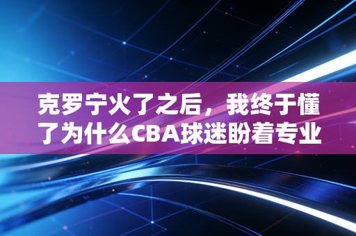 克罗宁火了之后，我终于懂了为什么CBA球迷盼着专业裁判决不能缺席