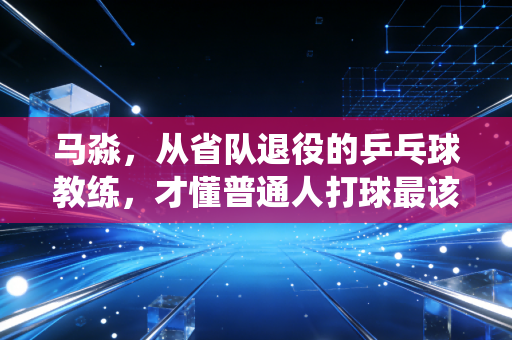马淼,从省队退役的乒乓球教练,才懂普通人打球最该绕开的3个坑 马淼,从省队退役的乒乓球教练,才懂普通人打球最该绕开的3个坑