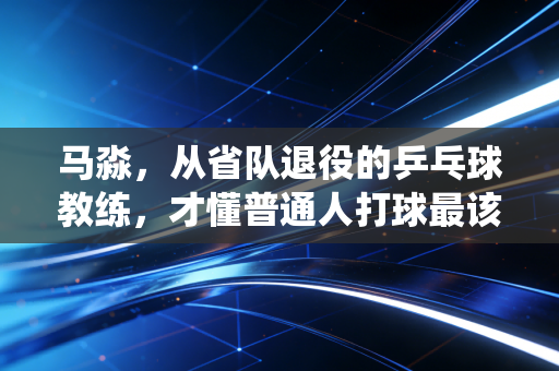 马淼,从省队退役的乒乓球教练,才懂普通人打球最该绕开的3个坑 马淼,从省队退役的乒乓球教练,才懂普通人打球最该绕开的3个坑