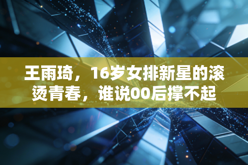 王雨琦,16岁女排新星的滚烫青春,谁说00后撑不起中国女排的未来 王雨琦,16岁女排新星的滚烫青春,谁说00后撑不起中国女排的未来