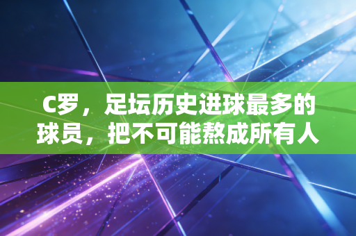 C罗,足坛历史进球最多的球员,把不可能熬成所有人的青春注脚 C罗,足坛历史进球最多的球员,把不可能熬成所有人的青春注脚