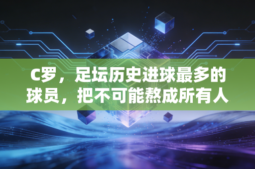 C罗，足坛历史进球最多的球员，把不可能熬成所有人的青春注脚