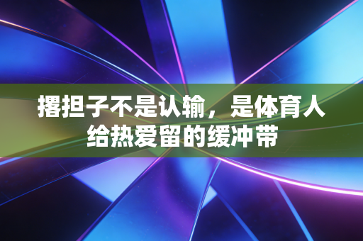 撂担子不是认输,是体育人给热爱留的缓冲带 撂担子不是认输,是体育人给热爱留的缓冲带