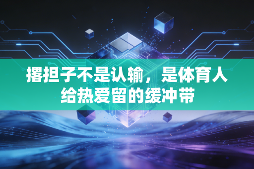 撂担子不是认输,是体育人给热爱留的缓冲带 撂担子不是认输,是体育人给热爱留的缓冲带