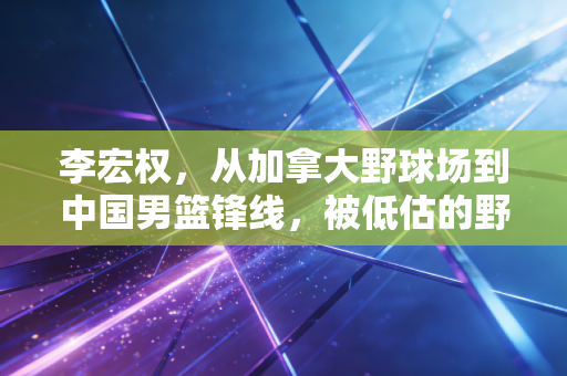 李宏权，从加拿大野球场到中国男篮锋线，被低估的野蛮生长样本
