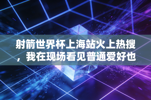 射箭世界杯上海站火上热搜,我在现场看见普通爱好也能站在世界领奖台 射箭世界杯上海站火上热搜,我在现场看见普通爱好也能站在世界领奖台