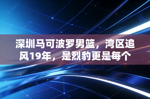 深圳马可波罗男篮，湾区追风19年，是烈豹更是每个普通人的热血投影
