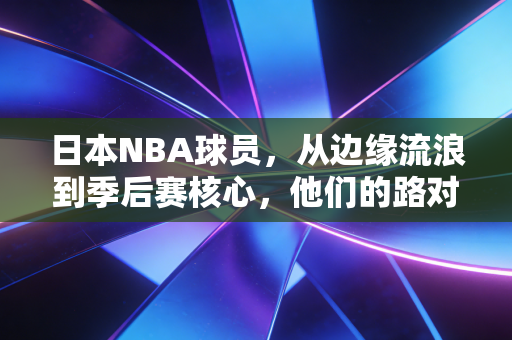 日本NBA球员，从边缘流浪到季后赛核心，他们的路对中国篮球有啥参考意义？