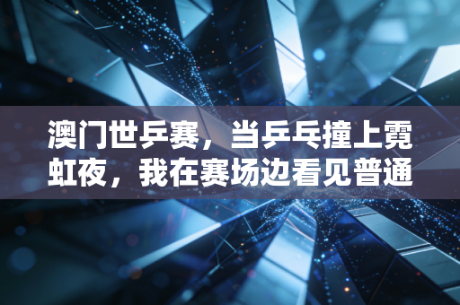 澳门世乒赛,当乒乓撞上霓虹夜,我在赛场边看见普通人的热爱与国球的另一种答案 澳门世乒赛,当乒乓撞上霓虹夜,我在赛场边看见普通人的热爱与国球的另一种答案