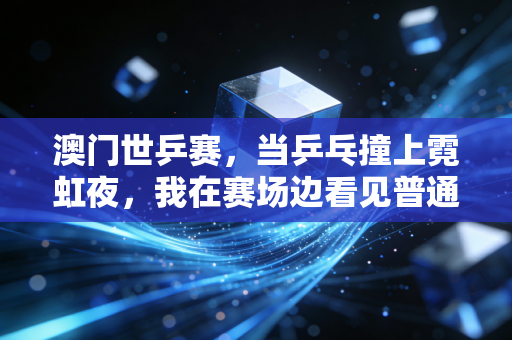 澳门世乒赛,当乒乓撞上霓虹夜,我在赛场边看见普通人的热爱与国球的另一种答案 澳门世乒赛,当乒乓撞上霓虹夜,我在赛场边看见普通人的热爱与国球的另一种答案