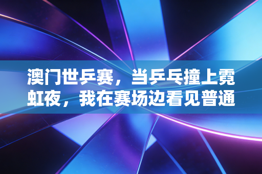 澳门世乒赛,当乒乓撞上霓虹夜,我在赛场边看见普通人的热爱与国球的另一种答案 澳门世乒赛,当乒乓撞上霓虹夜,我在赛场边看见普通人的热爱与国球的另一种答案