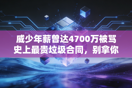 威少年薪曾达4700万被骂史上最贵垃圾合同，别拿你的月薪思维，绑架别人的职业人生