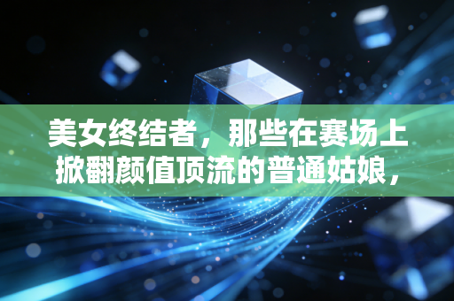 美女终结者,那些在赛场上掀翻颜值顶流的普通姑娘,凭什么活成了另一种偶像 美女终结者,那些在赛场上掀翻颜值顶流的普通姑娘,凭什么活成了另一种偶像