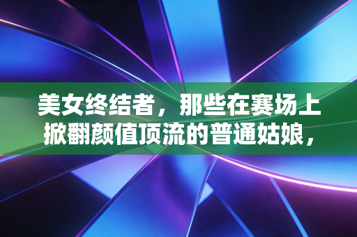 美女终结者,那些在赛场上掀翻颜值顶流的普通姑娘,凭什么活成了另一种偶像 美女终结者,那些在赛场上掀翻颜值顶流的普通姑娘,凭什么活成了另一种偶像