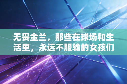 无畏金兰,那些在球场和生活里,永远不服输的女孩们 无畏金兰,那些在球场和生活里,永远不服输的女孩们