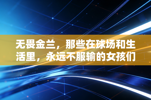 无畏金兰,那些在球场和生活里,永远不服输的女孩们 无畏金兰,那些在球场和生活里,永远不服输的女孩们