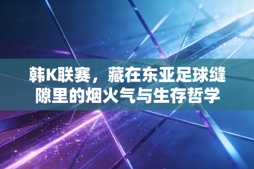 韩K联赛,藏在东亚足球缝隙里的烟火气与生存哲学 韩K联赛,藏在东亚足球缝隙里的烟火气与生存哲学
