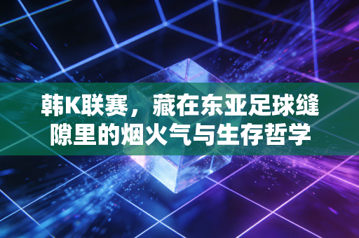 韩K联赛,藏在东亚足球缝隙里的烟火气与生存哲学 韩K联赛,藏在东亚足球缝隙里的烟火气与生存哲学