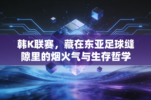 韩K联赛，藏在东亚足球缝隙里的烟火气与生存哲学